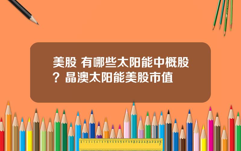 美股 有哪些太阳能中概股？晶澳太阳能美股市值